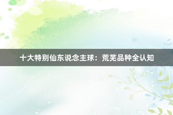 十大特别仙东说念主球：荒芜品种全认知